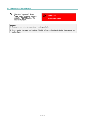 Page 21DLP Projector—User’s Manual 
5.  When the “Power Off? /Press 
Power again” message appears, 
press the POWER  button. The 
projector turns off. 
 
Caution: 
1. Be sure to remove the lens  cap before starting projector.  
2. Do not unplug the power cord until the POWER LED stops flashing–indicating the projector has 
cooled down. 
 
 
— 12 —  