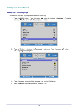 Page 27DLP Projector—User’s Manual 
Setting the OSD Language 
Set the OSD language to your preference before continuing. 
1. Press the MENU button. Press the cursor  ◄► button to navigate to  Settings 1. Press the 
cursor ▲▼  button to move to the  Advanced 1  menu. 
 
2. Press  (Enter) /  ► to enter the Advanced 1 sub menu. Press the cursor  ▲▼ button 
until  Language is highlighted.  
 
3.  Press the cursor button until the language you want is highlighted.  
4. Press the  MENU button four times to close the...