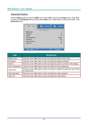 Page 31DLP Projector—User’s Manual 
Advanced Feature 
Press the Menu button to open the OSD menu. Press  ◄► to move to the  Image menu. Press  ▼▲ 
to move to the  Advanced menu and then press  Enter or ►. Press  ▼▲ to move up and down in the 
Advanced  menu. 
 
ITEM DESCRIPTION 
Brilliant Color  Press the cursor ◄► button to enter and adjust the Brilliant Color value. 
Sharpness  Press the cursor ◄► button to enter and adjust the display sharpness. 
Gamma  Press the cursor ◄► button to enter and adjust the...