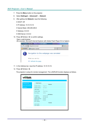 Page 45DLP Projector—User’s Manual 
7. Press the Menu button on the projector. 
8. Select  Settings2→ Advanced1  → Network 
9.  After getting into  Network, input the following: 
  DHCP: Off 
  IP Address: 10.10.10.10 
  Subnet Mask: 255.255.255.0 
  Gateway: 0.0.0.0 
  DNS Server: 0.0.0.0 
10. Press 
 (Enter) / ►  to confirm settings. 
Open a web browser  
(for example, Microsoft Internet Explorer  with Adobe Flash Player 9.0 or higher). 
 
11.  In the Address bar, input  the IP address: 10.10.10.10. 
12....