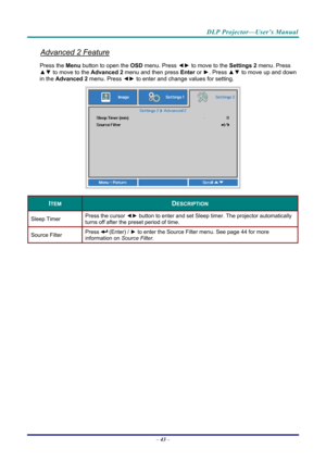 Page 52DLP Projector—User’s Manual 
Advanced 2 Feature 
Press the Menu button to open the OSD menu. Press  ◄► to move to the  Settings 2 menu. Press 
▲▼  to move to the  Advanced 2 menu and then press  Enter or ►. Press ▲▼ to move up and down 
in the  Advanced 2  menu. Press  ◄► to
 enter and change values for setting. 
 
ITEM DESCRIPTION 
Sleep Timer  Press the cursor 
◄► button to enter and set Sleep timer. The projector automatically 
turns off after the preset period of time. 
Source Filter  Press  (Enter)...