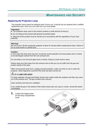 Page 54DLP Projector—User’s Manual 
– 45  – 
MAINTENANCE AND SECURITY 
Replacing the Projection Lamp 
The projection lamp should be replaced when it burns out. It should only be r eplaced with a certified 
replacement part, which you can order from your local dealer.  
Important: 
a.  The projection lamp used in this product contains a small amount of mercury. 
b.  Do not dispose this product  with general household waste. 
c. Disposal of this product must be carried out in a ccordance with the regulations of...