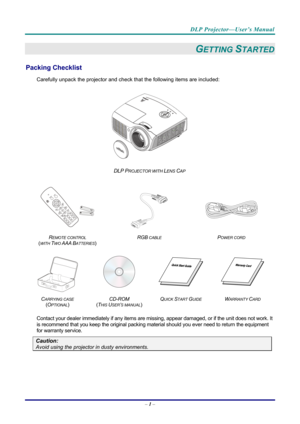 Page 10DLP Projector—User’s Manual 
– 1 –  
GETTING STARTED 
Packing Checklist 
Carefully unpack the projector and che ck that the following items are included:   
 
DLP PROJECTOR WITH LENS CAP 
   
  
 
 
R
EMOTE CONTROL  
(
WITH TWO AAA BATTERIES)   RGB
 CABLE POWER CORD 
 
 
   
C
ARRYING CASE 
( O
PTIONAL)   CD-ROM
  
( T
HIS USER’S MANUAL)  Q
UICK START GUIDE WARRANTY CARD 
 
Contact your dealer immediately if any items are mi
ssing, appear damaged, or if the unit does not work. It 
is recommend that you...