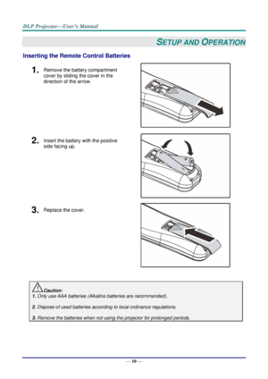 Page 19— 10 — 
SETUP AND OPERATION 
Inserting the Remote Control Batteries  
1.  Remove the battery compartment 
cover by sliding the cover in the 
direction of the arrow. 
 
2.  Insert the battery with the positive 
side facing up. 
 
3.  Replace the cover. 
 
 
Caution: 
1. Only use AAA batteries (Alkaline batteries are recommended). 
 
2. Dispose of used batteries according to local ordinance regulations.  
 
3. Remove the batteries when not using the projector for prolonged periods. 
       ！  