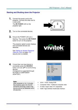 Page 20– 11 – 
Starting and Shutting down the Projector 
 
1.  Connect the power cord to the 
projector. Connect the other end to 
a wall outlet. 
The  POWER LED on the 
projector light. 
 
2.  Turn on the connected devices. 
3.  Ensure the POWER LED not a 
flashing. Then press the  POWER 
button to turn on the projector.  
 
The projector splash screen displays 
and connected devices are 
detected. 
 
See Setting an Access Password 
(Security Lock) on page 13 if 
security lock is enabled. 
 
4.  If more than...