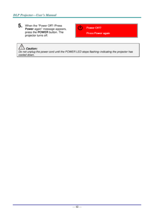 Page 21— 12 — 
5.  When the “Power Off? /Press 
Power again” message appears, 
press the POWER button. The 
projector turns off.  
 Caution: 
Do not unplug the power cord until the POWER LED stops flashing–indicating the projector has 
cooled down. 
 
 ！  