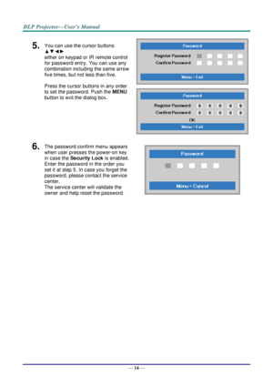 Page 23— 14 — 
5.  You can use the cursor buttons 
▲▼◄► 
either on keypad or IR remote control 
for password entry. You can use any 
combination including the same arrow 
five times, but not less than five. 
Press the cursor buttons in any order 
to set the password. Push the MENU 
button to exit the dialog box. 
 
 
6.  The password confirm menu appears 
when user presses the power-on key 
in case the Security Lock is enabled.  
Enter the password in the order you 
set it at step 5. In case you forget the...