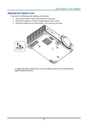 Page 24– 15 – 
Adjusting the Projector Level 
Take note of the following when setting up the projector: 
 The projector table or stand should be level and sturdy. 
 Position the projector so that it is perpendicular to the screen. 
 Ensure the cables are in a safe location. You could trip over them.  
 
To adjust the angle of the picture, turn the tilt-adjuster right or left until the desired 
angle has been achieved. 
 
 
 
   