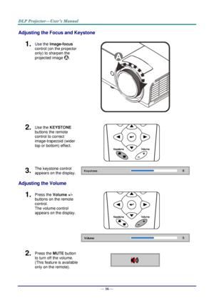 Page 25— 16 — 
Adjusting the Focus and Keystone 
1.  Use the Image-focus  
control (on the projector 
only) to sharpen the 
projected image . 
 
2.  Use the KEYSTONE 
buttons the remote 
control to correct 
image-trapezoid (wider 
top or bottom) effect. 
 
3.  The keystone control 
appears on the display.  
Adjusting the Volume 
1.  Press the Volume +/- 
buttons on the remote 
control.  
The volume control 
appears on the display. 
 
 
2.  Press the MUTE button 
to turn off the volume. 
(This feature is...