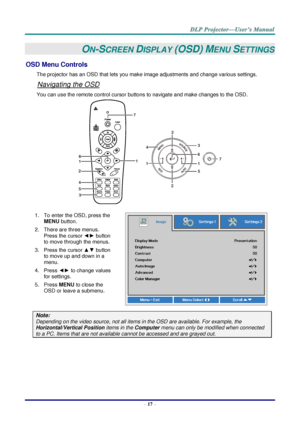 Page 26– 17 – 
ON-SCREEN DISPLAY (OSD) MENU SETTINGS 
OSD Menu Controls 
The projector has an OSD that lets you make image adjustments and change various settings.  
Navigating the OSD 
You can use the remote control cursor buttons to navigate and make changes to the OSD.  
 
1. To enter the OSD, press the 
MENU button.  
2. There are three menus. 
Press the cursor ◄► button 
to move through the menus.  
3. Press the cursor ▲▼ button 
to move up and down in a 
menu.  
4. Press ◄► to change values 
for settings....