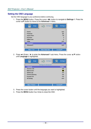 Page 27— 18 — 
Setting the OSD Language 
Set the OSD language to your preference before continuing. 
1. Press the MENU button. Press the cursor ◄► button to navigate to Settings 1. Press the 
cursor ▲▼ button to move to the Advanced 1 menu. 
 
2. Press  (Enter) / ► to enter the Advanced 1 sub menu. Press the cursor ▲▼ button 
until Language is highlighted.  
 
3. Press the cursor button until the language you want is highlighted.  
4. Press the MENU button four times to close the OSD.   
   