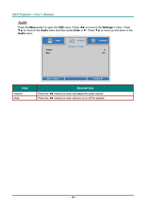 Page 37— 28 — 
Audio 
Press the Menu button to open the OSD menu. Press ◄► to move to the Settings 1 menu. Press 
▼▲ to move to the Audio menu and then press Enter or ►. Press ▼▲ to move up and down in the 
Audio menu. 
 
ITEM DESCRIPTION 
Volume Press the ◄► buttons to enter and adjust the audio volume.  
Mute Press the ◄► buttons to enter and turn on or off the speaker. 
  