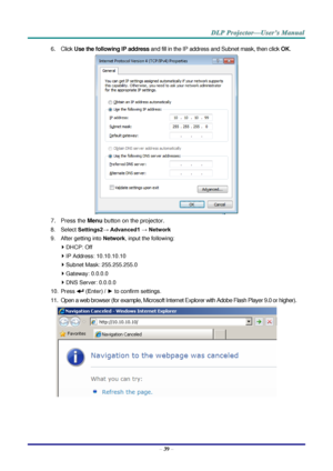 Page 48– 39 – 
6. Click Use the following IP address and fill in the IP address and Subnet mask, then click OK. 
 
7. Press the Menu button on the projector. 
8. Select Settings2→ Advanced1 → Network 
9. After getting into Network, input the following: 
 DHCP: Off 
 IP Address: 10.10.10.10 
 Subnet Mask: 255.255.255.0 
 Gateway: 0.0.0.0 
 DNS Server: 0.0.0.0 
10. Press  (Enter) / ► to confirm settings. 
11. Open a web browser (for example, Microsoft Internet Explorer with Adobe Flash Player 9.0 or higher)....