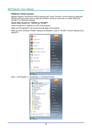 Page 51— 42 — 
RS232 by Telnet Function 
Besides projector connected to RS232 interface with “Hyper-Terminal” communication by dedicated 
RS232 command control, there is alternative RS232 command control way, so called “RS232 by 
TELNET” for LAN/RJ45 interface. 
Quick Start-Guide for “RS232 by TELNET” 
Check and get the IP-Address on OSD of the projector. 
Make sure that laptop/PC can access the web-page of the projector. 
Make sure that “Windows Firewall” setting to be disabled in case of “TELNET” function...