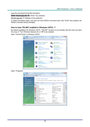 Page 52– 43 – 
Input the command format like the below: 
telnet  ttt.xxx.yyy.zzz  23 (“Enter” key pressed) 
(ttt.xxx.yyy.zzz: IP-Address of the projector) 
If Telnet-Connection ready, and user can have RS232 command input, then “Enter” key pressed, the 
RS232 command will be workable. 
 
How to have TELNET enabled in Windows VISTA / 7 
By default installation for Windows VISTA, “TELNET” function is not included. But end-user can have 
it by way of “Turn Windows features On or Off” to be enabled. 
Open “Control...