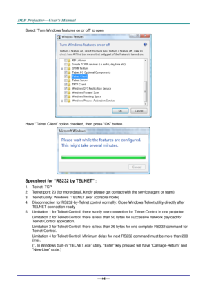 Page 53— 44 — 
Select “Turn Windows features on or off” to open 
 
Have “Telnet Client” option checked, then press “OK” button. 
 
Specsheet for “RS232 by TELNET” : 
1. Telnet: TCP 
2. Telnet port: 23 (for more detail, kindly please get contact with the service agent or team) 
3. Telnet utility: Windows “TELNET.exe” (console mode) 
4. Disconnection for RS232-by-Telnet control normally: Close Windows Telnet utility directly after 
TELNET connection ready 
5. Limitation 1 for Telnet-Control: there is only one...