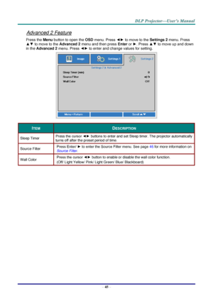 Page 54– 45 – 
Advanced 2 Feature 
Press the Menu button to open the OSD menu. Press ◄► to move to the Settings 2 menu. Press 
▲▼ to move to the Advanced 2 menu and then press Enter or ►. Press ▲▼ to move up and down 
in the Advanced 2 menu. Press ◄► to enter and change values for setting. 
 
ITEM DESCRIPTION 
Sleep Timer Press the cursor ◄► buttons to enter and set Sleep timer. The projector automatically 
turns off after the preset period of time. 
Source Filter Press Enter/ ► to enter the Source Filter menu....