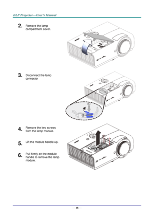 Page 57— 48 — 
2.  Remove the lamp 
compartment cover. 
 
3.  Disconnect the lamp 
connector  
 
4.  Remove the two screws 
from the lamp module. 
 
5.  Lift the module handle up. 
6.  Pull firmly on the module 
handle to remove the lamp 
module.  1
2   