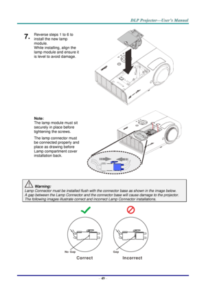 Page 58– 49 – 
7.  Reverse steps 1 to 6 to 
install the new lamp 
module.  
While installing, align the 
lamp module and ensure it 
is level to avoid damage. 
 
 
 
 
 
 
Note:  
The lamp module must sit 
securely in place before 
tightening the screws. 
The lamp connector must 
be connected properly and 
place as drawing before 
Lamp compartment cover 
installation back. 
 
 
 Warning: 
Lamp Connector must be installed flush with the connector base as shown in the image below.      
A gap between the Lamp...