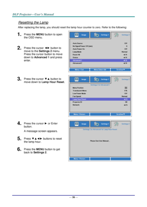 Page 59— 50 — 
Resetting the Lamp 
After replacing the lamp, you should reset the lamp hour counter to zero. Refer to the following: 
1.  Press the MENU button to open 
the OSD menu. 
 
2.  Press the cursor ◄► button to 
move to the Settings 2 menu. 
Press the cursor button to move 
down to Advanced 1 and press 
enter. 
3.  Press the cursor ▼▲ button to 
move down to Lamp Hour Reset. 
 
4.  Press the cursor ► or Enter 
button.  
A message screen appears. 
 
5.  Press ▼▲◄► buttons to reset 
the lamp hour. 
6....