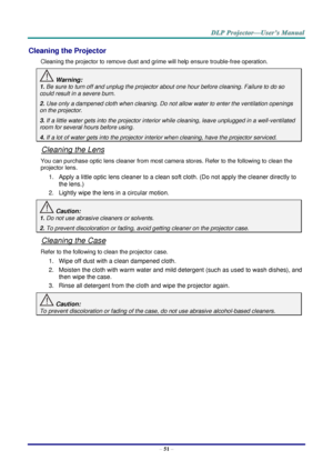 Page 60– 51 – 
Cleaning the Projector 
Cleaning the projector to remove dust and grime will help ensure trouble-free operation.  
 Warning: 
1. Be sure to turn off and unplug the projector about one hour before cleaning. Failure to do so 
could result in a severe burn. 
2. Use only a dampened cloth when cleaning. Do not allow water to enter the ventilation openings 
on the projector.  
3. If a little water gets into the projector interior while cleaning, leave unplugged in a well-ventilated 
room for several...