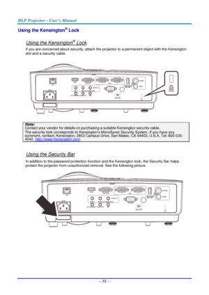 Page 61— 52 — 
Using the Kensington® Lock 
 
Using the Kensington® Lock 
If you are concerned about security, attach the projector to a permanent object with the Kensington 
slot and a security cable.  
 
Note: 
Contact your vendor for details on purchasing a suitable Kensington security cable.  
The security lock corresponds to Kensington’s MicroSaver Security System. If you have any 
comment, contact: Kensington, 2853 Campus Drive, San Mateo, CA 94403, U.S.A. Tel: 800-535-
4242, http://www.Kensington.com....