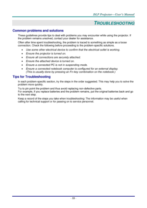 Page 62– 53 – 
TROUBLESHOOTING 
Common problems and solutions 
These guidelines provide tips to deal with problems you may encounter while using the projector. If 
the problem remains unsolved, contact your dealer for assistance. 
Often after time spent troubleshooting, the problem is traced to something as simple as a loose 
connection. Check the following before proceeding to the problem-specific solutions. 
 Use some other electrical device to confirm that the electrical outlet is working. 
 Ensure the...