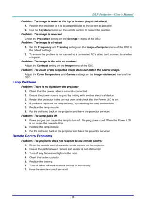 Page 64– 55 – 
Problem: The image is wider at the top or bottom (trapezoid effect)  
1. Position the projector so it is as perpendicular to the screen as possible.  
2. Use the Keystone button on the remote control to correct the problem. 
Problem: The image is reversed  
Check the Projection setting on the Settings 1 menu of the OSD. 
Problem: The image is streaked  
1. Set the Frequency and Tracking settings on the Image->Computer menu of the OSD to 
the default settings. 
2. To ensure the problem is not...