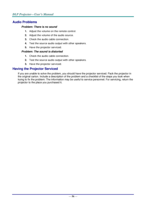 Page 65— 56 — 
Audio Problems 
Problem: There is no sound 
1. Adjust the volume on the remote control.  
2. Adjust the volume of the audio source. 
3. Check the audio cable connection. 
4. Test the source audio output with other speakers. 
5. Have the projector serviced. 
Problem: The sound is distorted  
1. Check the audio cable connection. 
2. Test the source audio output with other speakers. 
3. Have the projector serviced. 
Having the Projector Serviced 
If you are unable to solve the problem, you should...