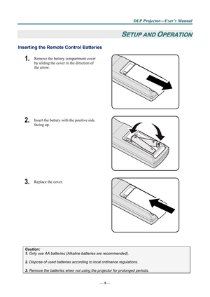 Page 14
D
D
D L
L
L P
P
P  
 
  P
P
P r
r
r o
o
o j
j
j e
e
e c
c
c t
t
t o
o
o r
r
r —
—
— U
U
U s
s
s e
e
e r
r
r ’
’
’ s
s
s  
 
  M
M
M a
a
a n
n
n u
u
u a
a
a l
l
l  
 
 
—  9 — 
SETUP AND OPERATION 
Inserting the Remote  Control Batteries  
1.  Remove the battery compartment cover 
by sliding the cover in the direction of 
the arrow. 
 
2.  Insert the battery with the positive side 
facing up. 
 
3.  Replace the cover. 
 
 
Caution:  
1. Only use AA batteries (Alkali ne batteries are recommended). 
 
2....
