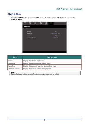 Page 34
D
D
D L
L
L P
P
P  
 
  P
P
P r
r
r o
o
o j
j
j e
e
e c
c
c t
t
t o
o
o r
r
r  
 
  –
–
–  
 
  U
U
U s
s
s e
e
e r
r
r ’
’
’ s
s
s  
 
  M
M
M a
a
a n
n
n u
u
u a
a
a l
l
l  
 
 
STATUS Menu 
Press the  MENU button to open the  OSD menu. Press the cursor  ◄► button to move to the  
STATUS Menu .  
 
ITEM DESCRIPTION 
Source Displays the activated input source. 
Resolution Displays the native resolution of input source. 
Lamp Hour Displays the number of hours the lamp has been in use. 
Firmware Version...