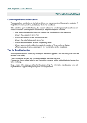 Page 39
D
D
D L
L
L P
P
P  
 
  P
P
P r
r
r o
o
o j
j
j e
e
e c
c
c t
t
t o
o
o r
r
r —
—
— U
U
U s
s
s e
e
e r
r
r ’
’
’ s
s
s  
 
  M
M
M a
a
a n
n
n u
u
u a
a
a l
l
l  
 
 
—  34 — 
TROUBLESHOOTING 
Common problems and solutions 
These guidelines provide tips to deal with problem s you may encounter while using the projector. If 
the problem remains unsolved, cont act your dealer for assistance. 
Often after time spent troubleshooting, the problem is  traced to something as simple as a loose con-
nection....