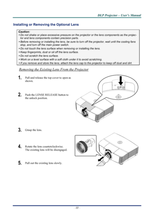 Page 19
D
D
D L
L
L P
P
P  
 
  P
P
P r
r
r o
o
o j
j
j e
e
e c
c
c t
t
t o
o
o r
r
r  
 
  –
–
–  
 
  U
U
U s
s
s e
e
e r
r
r ’
’
’ s
s
s  
 
  M
M
M a
a
a n
n
n u
u
u a
a
a l
l
l  
 
 
Installing or Removing  the Optional Lens 
Caution: 
y Do not shake or place excessive pressure on t he projector or the lens components as the projec-
tor and lens components contain precision parts. 
y Before removing or installing the lens, be sure to  turn off the projector, wait until the cooling fans 
stop, and turn off...