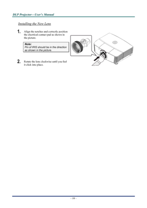 Page 20
D
D
D L
L
L P
P
P  
 
  P
P
P r
r
r o
o
o j
j
j e
e
e c
c
c t
t
t o
o
o r
r
r —
—
— U
U
U s
s
s e
e
e r
r
r ’
’
’ s
s
s  
 
  M
M
M a
a
a n
n
n u
u
u a
a
a l
l
l  
 
 
Installing the New Lens
1.  Align the notches and correctly position 
the electrical contact pad as shown in 
the picture. 
– 14 –  
Note: 
Pin of IRIS should be in the direction 
as shown in the picture. 
2.  Rotate the lens clockwise until you feel 
it click into place. 
 
 
 
 
Downloaded From projector-manual.com Vivitek Manuals 