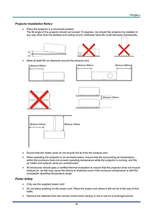 Page 3
 
 
  P
P
P r
r
r e
e
e f
f
f a
a
a c
c
c e
e
e  
 
 
Projector Installation Notice 
¾   Place the projector in a horizontal position 
The tilt angle of the projector should not exceed 15  degrees, nor should the projector be installed in 
any way other than the desktop and ceiling mount, otherwise lamp life could decrease dramatically. 
     
¾   Allow at least 50 cm clearance around the exhaust vent. 
  
 
  
 
 
¾   Ensure that the intake vents do not recycle hot air from the exhaust vent. 
¾  When...