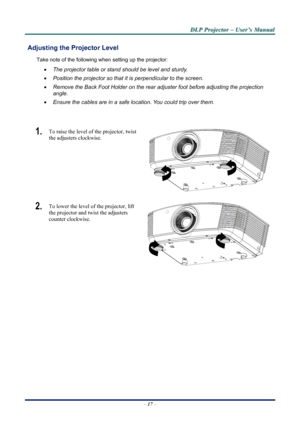 Page 23
D
D
D L
L
L P
P
P  
 
  P
P
P r
r
r o
o
o j
j
j e
e
e c
c
c t
t
t o
o
o r
r
r  
 
  –
–
–  
 
  U
U
U s
s
s e
e
e r
r
r ’
’
’ s
s
s  
 
  M
M
M a
a
a n
n
n u
u
u a
a
a l
l
l  
 
 
 Adjusting the  Projector Level 
Take note of the following when setting up the projector: 
• The projector table or stand should be level and sturdy. 
• Position the projector so that it is perpendicular to the screen. 
• Remove the Back Foot Holder on the rear adjuster foot before adjusting the projection  
angle. 
• Ensure...