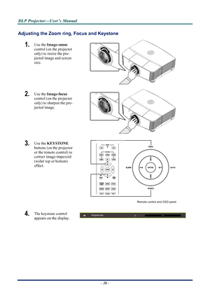 Page 26
D
D
D L
L
L P
P
P  
 
  P
P
P r
r
r o
o
o j
j
j e
e
e c
c
c t
t
t o
o
o r
r
r —
—
— U
U
U s
s
s e
e
e r
r
r ’
’
’ s
s
s  
 
  M
M
M a
a
a n
n
n u
u
u a
a
a l
l
l  
 
 
Adjusting the Zoom ring,  Focus and Keystone 
1.  Use the Image-zoom   
control (on the projector 
only) to resize the pro-
jected image and screen 
size. 
 
2.  Use the  Image-focus   
control (on the projector 
only) to sharpen the pro-
jected image. 
 
3.  Use the  KEYSTONE  
buttons (on the projector 
or the remote control) to...