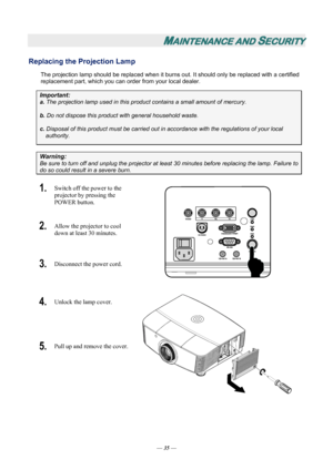 Page 41
MAINTENANCE AND SECURITY 
Replacing the Projection Lamp 
The projection lamp should be replaced when it burns out. It should only be replaced with a certified 
replacement part, which you can order from your local dealer.  
Important: 
a.  The projection lamp used in this product contains a small amount of mercury. 
b.  Do not dispose this product  with general household waste. 
c. Disposal of this product must be carried out in  accordance with the regulations of your local  
authority. 
Warning: 
Be...