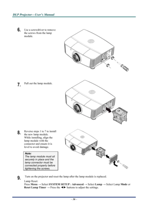Page 42
D
D
D L
L
L P
P
P  
 
  P
P
P r
r
r o
o
o j
j
j e
e
e c
c
c t
t
t o
o
o r
r
r —
—
— U
U
U s
s
s e
e
e r
r
r ’
’
’ s
s
s  
 
  M
M
M a
a
a n
n
n u
u
u a
a
a l
l
l  
 
 
 
6.  Use a screwdriver to remove 
the screws from the lamp 
module. 
 
7.  Pull out the lamp module. 
 
8.  Reverse steps 1 to 7 to install 
the new lamp module.  
While installing, align the 
lamp module with the 
connector and ensure it is 
level to avoid damage. 
Note:  
The lamp module must sit 
securely in place and the 
lamp...