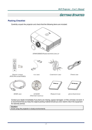 Page 7
D
D
D L
L
L P
P
P  
 
  P
P
P r
r
r o
o
o j
j
j e
e
e c
c
c t
t
t o
o
o r
r
r  
 
  –
–
–  
 
  U
U
U s
s
s e
e
e r
r
r ’
’
’ s
s
s  
 
  M
M
M a
a
a n
n
n u
u
u a
a
a l
l
l  
 
 
–  1 –  
GETTING STARTED 
Packing Checklist 
Carefully unpack the projector and che ck that the following items are included:   
 
H5080 SERIES PROJECTOR WITH LENS CAP 
   
    
 
REMOTE CONTROL  
(WITH TWO AA BATTERIES) 
VGA CABLE COMPONENT CABLE POWER CORD 
 
    
HDMI CABLE CD-ROM  
(T
HIS USER’S MANUAL) 
WARRANTY CARD...