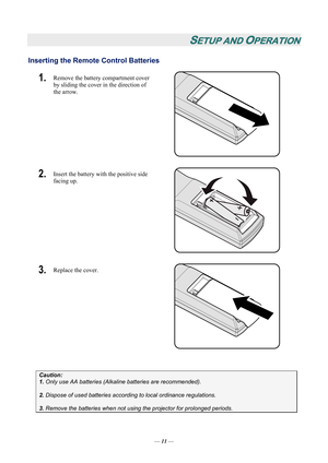 Page 16
SETUP AND OPERATION 
Inserting the Remote Control Batteries  
1.  Remove the battery compartment cover 
by sliding the cover in the direction of 
the arrow. 
 
2.  Insert the battery with the positive side 
facing up. 
 
3.  Replace the cover. 
 
 
Caution: 
1. Only use AA batteries (Alkali ne batteries are recommended). 
 
2. Dispose of used batteries accordi ng to local ordinance regulations.  
 
3. Remove the batteries when not usi ng the projector for prolonged periods. 
— 11 —  