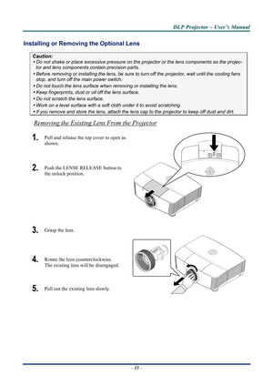 Page 18
D
D
D L
L
L P
P
P  
 
  P
P
P r
r
r o
o
o j
j
j e
e
e c
c
c t
t
t o
o
o r
r
r  
 
  –
–
–  
 
  U
U
U s
s
s e
e
e r
r
r ’
’
’ s
s
s  
 
  M
M
M a
a
a n
n
n u
u
u a
a
a l
l
l  
 
 
Installing or Removing  the Optional Lens 
Caution: 
y Do not shake or place excessive pressure on t he projector or the lens components as the projec-
tor and lens components contain precision parts. 
y Before removing or installing the lens, be sure to  turn off the projector, wait until the cooling fans 
stop, and turn off...