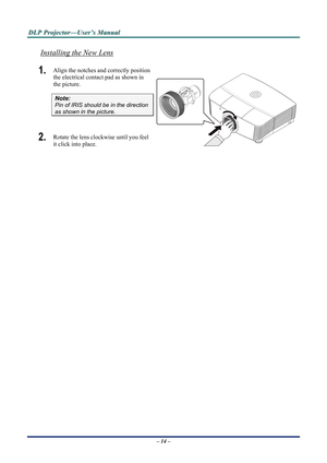 Page 19
D
D
D L
L
L P
P
P  
 
  P
P
P r
r
r o
o
o j
j
j e
e
e c
c
c t
t
t o
o
o r
r
r —
—
— U
U
U s
s
s e
e
e r
r
r ’
’
’ s
s
s  
 
  M
M
M a
a
a n
n
n u
u
u a
a
a l
l
l  
 
 
Installing the New Lens
1.  Align the notches and correctly position 
the electrical contact pad as shown in 
the picture. 
– 14 –  
Note: 
Pin of IRIS should be in the direction 
as shown in the picture. 
2.  Rotate the lens clockwise until you feel 
it click into place. 
 
 
 
  