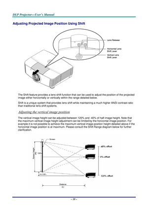 Page 23
D
D
D L
L
L P
P
P  
 
  P
P
P r
r
r o
o
o j
j
j e
e
e c
c
c t
t
t o
o
o r
r
r —
—
— U
U
U s
s
s e
e
e r
r
r ’
’
’ s
s
s  
 
  M
M
M a
a
a n
n
n u
u
u a
a
a l
l
l  
 
 
– 18 –  
Adjusting Projected Imag e Position Using Shift 
 
The Shift feature provides a lens shift function that  can be used to adjust the position of the projected 
image either horizontally or vertica lly within the range detailed below. 
Shift is a unique system that provid es lens shift while maintaining a much higher ANSI contrast...