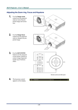 Page 25
D
D
D L
L
L P
P
P  
 
  P
P
P r
r
r o
o
o j
j
j e
e
e c
c
c t
t
t o
o
o r
r
r —
—
— U
U
U s
s
s e
e
e r
r
r ’
’
’ s
s
s  
 
  M
M
M a
a
a n
n
n u
u
u a
a
a l
l
l  
 
 
Adjusting the Zoom ring,  Focus and Keystone 
1.  Use the Image-zoom   
control (on the projector 
only) to resize the pro-
jected image and screen 
size. 
 
2.  Use the  Image-focus   
control (on the projector 
only) to sharpen the pro-
jected image. 
 
3.  Use the  KEYSTONE  
buttons (on the projector 
or the remote control) to...