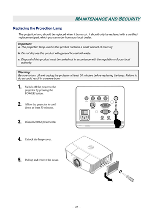 Page 40
MAINTENANCE AND SECURITY 
Replacing the Projection Lamp 
The projection lamp should be replaced when it burns out. It should only be replaced with a certified 
replacement part, which you can order from your local dealer.  
Important: 
a.  The projection lamp used in this product contains a small amount of mercury. 
b.  Do not dispose this product  with general household waste. 
c. Disposal of this product must be carried out in  accordance with the regulations of your local  
authority. 
Warning: 
Be...