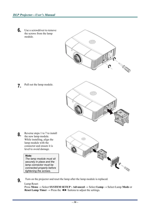 Page 41
D
D
D L
L
L P
P
P  
 
  P
P
P r
r
r o
o
o j
j
j e
e
e c
c
c t
t
t o
o
o r
r
r —
—
— U
U
U s
s
s e
e
e r
r
r ’
’
’ s
s
s  
 
  M
M
M a
a
a n
n
n u
u
u a
a
a l
l
l  
 
 
 
6.  Use a screwdriver to remove 
the screws from the lamp 
module. 
 
7.  Pull out the lamp module. 
 
8.  Reverse steps 1 to 7 to install 
the new lamp module.  
While installing, align the 
lamp module with the 
connector and ensure it is 
level to avoid damage. 
Note:  
The lamp module must sit 
securely in place and the 
lamp...