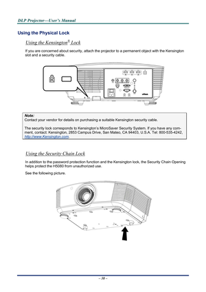 Page 43
D
D
D L
L
L P
P
P  
 
  P
P
P r
r
r o
o
o j
j
j e
e
e c
c
c t
t
t o
o
o r
r
r —
—
— U
U
U s
s
s e
e
e r
r
r ’
’
’ s
s
s  
 
  M
M
M a
a
a n
n
n u
u
u a
a
a l
l
l  
 
 
Using the Physical Lock 
®Using the Kensington
– 38 –  
 Lock 
If you are concerned about security, attach the proj ector to a permanent object with the Kensington 
slot and a security cable.  
 
Note: 
Contact your vendor for details on purchasing a suitable Kensi ngton security cable.  
The security lock corresponds to Kensington’s Micr...