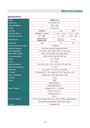 Page 49
— 44 — 
SPECIFICATIONS 
Specifications 
Model  H5080 Series 
Display type TI DLP DMD 0.65” 
Native Resolution   1920 x 1080 
Weight 8.8 kg (19 lbs) 
Lens type 
Standard Long Short 
Projection distance 1.5 meters ~ 7 meters 2.meters ~ 20 meters  0.5 meters ~ 3 meters
Projection screen size 
37 ~ 300  31.2 ~ 468  29.25 ~ 200 
Projection lens Manual Focus/ 
Manual Zoom  Manual Focus/ 
Manual Zoom  Fix Zoom 
Zoom ratio 
1.25 1.5 Fix 
Vertical keystone correction  +/- 15 degrees 
Projection methods Front,...