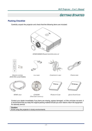 Page 6
D
D
D L
L
L P
P
P  
 
  P
P
P r
r
r o
o
o j
j
j e
e
e c
c
c t
t
t o
o
o r
r
r  
 
  –
–
–  
 
  U
U
U s
s
s e
e
e r
r
r ’
’
’ s
s
s  
 
  M
M
M a
a
a n
n
n u
u
u a
a
a l
l
l  
 
 
–  1 –  
GETTING STARTED 
Packing Checklist 
Carefully unpack the projector and che ck that the following items are included:   
 
H5080 SERIES PROJECTOR WITH LENS CAP 
   
    
 
REMOTE CONTROL  
(WITH TWO AA BATTERIES) 
VGA CABLE COMPONENT CABLE POWER CORD 
 
    
HDMI CABLE CD-ROM  
(T
HIS USER’S MANUAL) 
WARRANTY CARD...